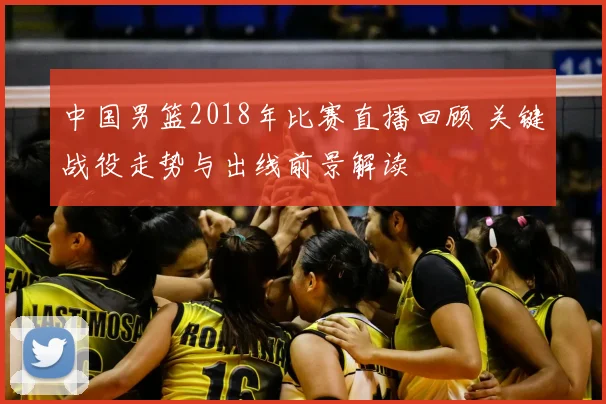 中国男篮2018年比赛直播回顾 关键战役走势与出线前景解读
