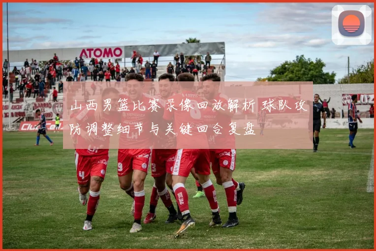 山西男篮比赛录像回放解析 球队攻防调整细节与关键回合复盘