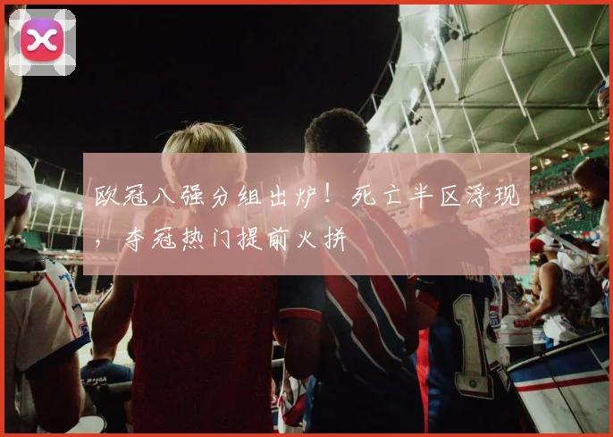 欧冠八强分组出炉！死亡半区浮现，夺冠热门提前火拼
