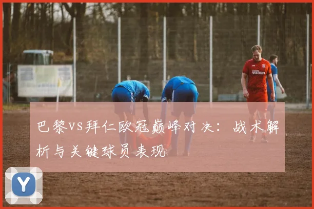 巴黎vs拜仁欧冠巅峰对决：战术解析与关键球员表现