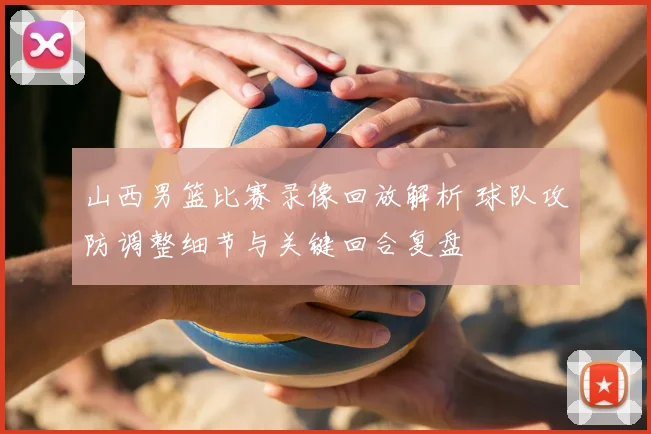 山西男篮比赛录像回放解析 球队攻防调整细节与关键回合复盘