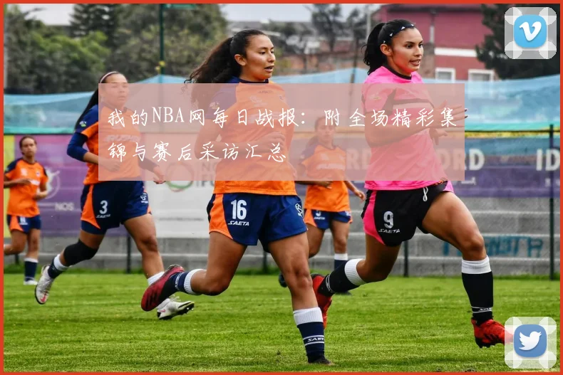 我的NBA网每日战报：附全场精彩集锦与赛后采访汇总