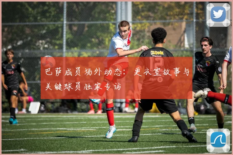 巴萨成员场外动态：更衣室故事与关键球员独家专访