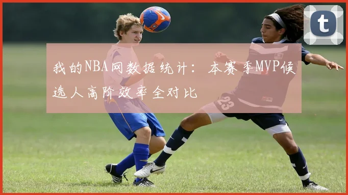 我的NBA网数据统计：本赛季MVP候选人高阶效率全对比