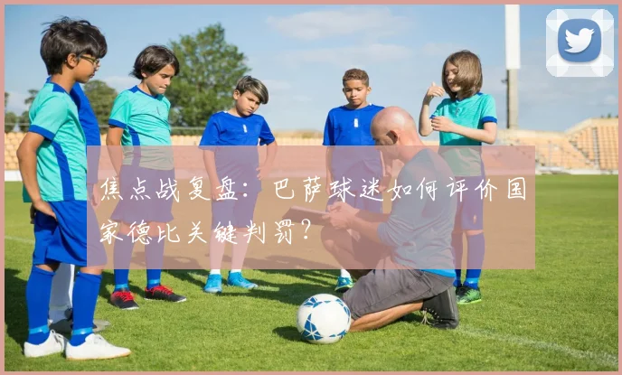 焦点战复盘：巴萨球迷如何评价国家德比关键判罚？