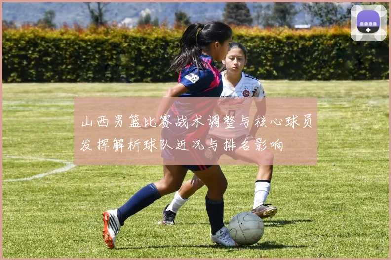 山西男篮比赛战术调整与核心球员发挥解析球队近况与排名影响