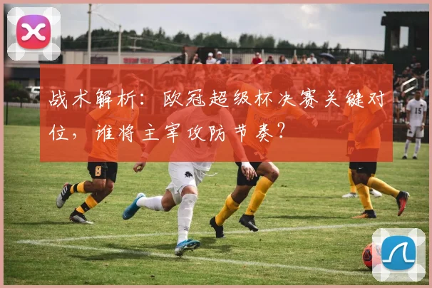 战术解析：欧冠超级杯决赛关键对位，谁将主宰攻防节奏？