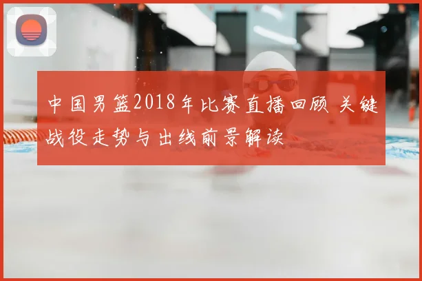 中国男篮2018年比赛直播回顾 关键战役走势与出线前景解读