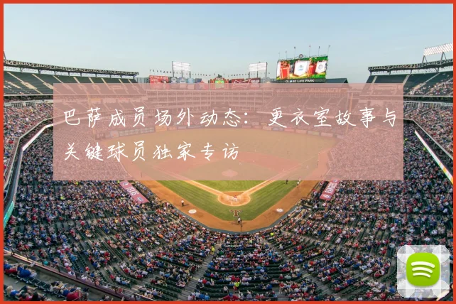 巴萨成员场外动态：更衣室故事与关键球员独家专访