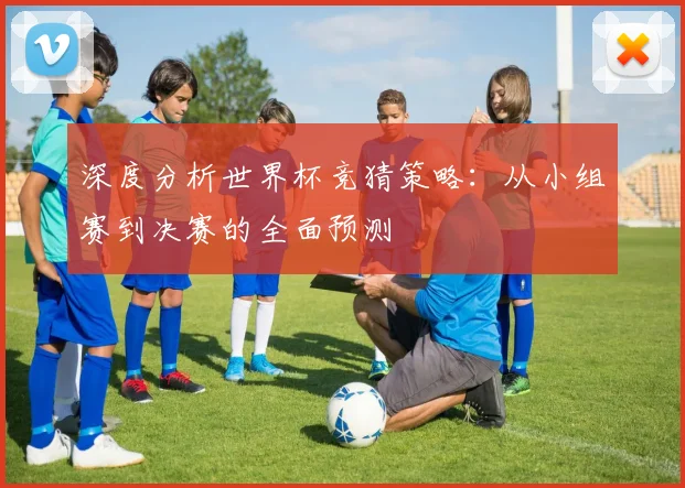 深度分析世界杯竞猜策略:从小组赛到决赛的全面预测