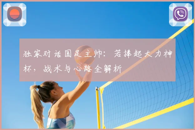 独家对话国足主帅：若捧起大力神杯，战术与心路全解析