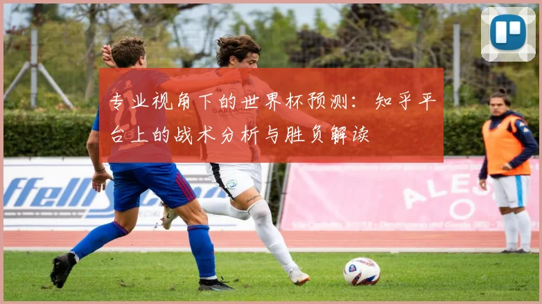 专业视角下的世界杯预测:知乎平台上的战术分析与胜负解读