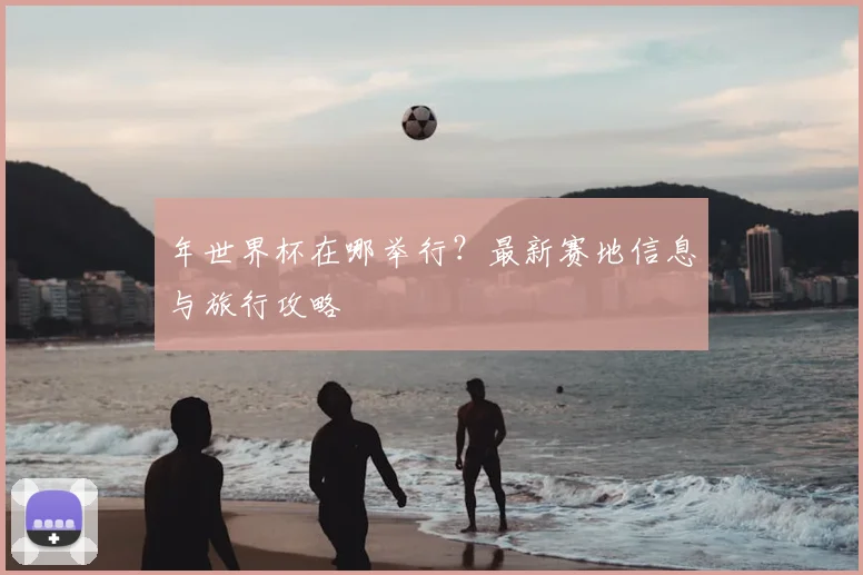 年世界杯在哪举行?最新赛地信息与旅行攻略