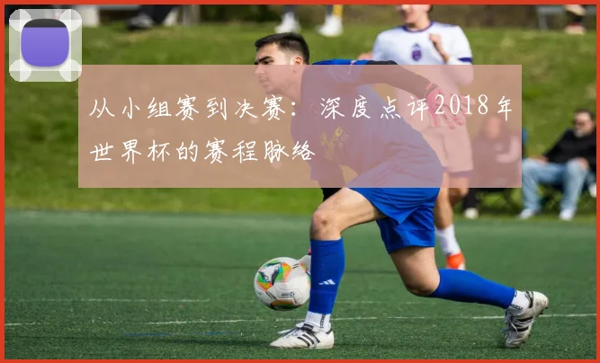 从小组赛到决赛:深度点评2018年世界杯的赛程脉络