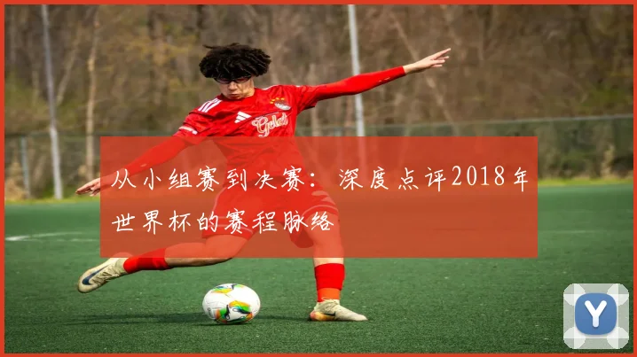 从小组赛到决赛:深度点评2018年世界杯的赛程脉络