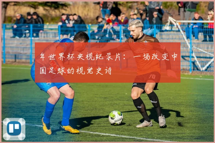 年世界杯央视纪录片：一场改变中国足球的视觉史诗