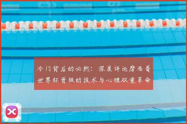 冷门背后的必然：深度评论摩洛哥世界杯晋级的技术与心理双重革命