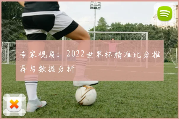 专家视角:2022世界杯精准比分推荐与数据分析