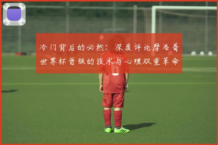 冷门背后的必然:深度评论摩洛哥世界杯晋级的技术与心理双重革命